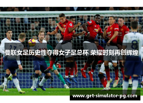 曼联女足历史性夺得女子足总杯 荣耀时刻再创辉煌 曼联女足历史性夺得女子足总杯 荣耀时刻再创辉煌