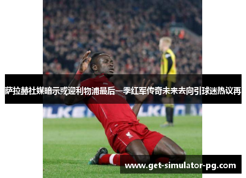 萨拉赫社媒暗示或迎利物浦最后一季红军传奇未来去向引球迷热议再